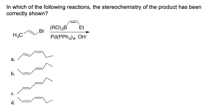 In which of the following reactions, the stereochemistry of the product has been
correctly shown?
(RO)2B
Et
Br
H3C
Pd(PPH3)4, OH
а.
b.
с.
d.
