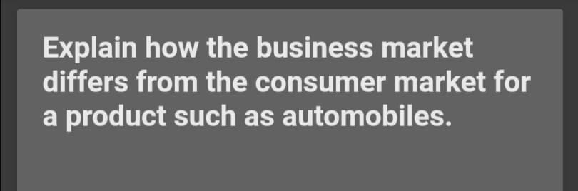 Explain how the business market
differs from the consumer market for
a product such as automobiles.
