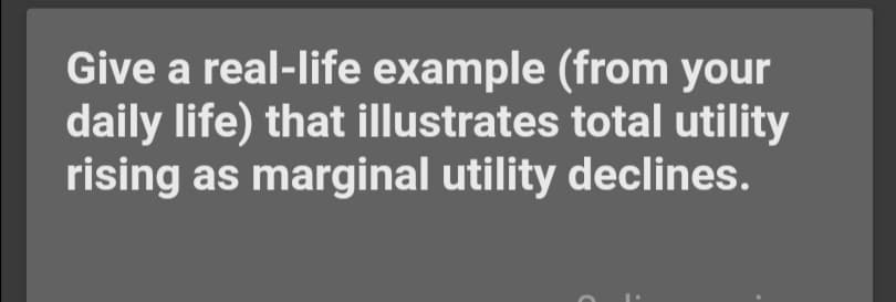 Give a real-life example (from your
daily life) that illustrates total utility
rising as marginal utility declines.
