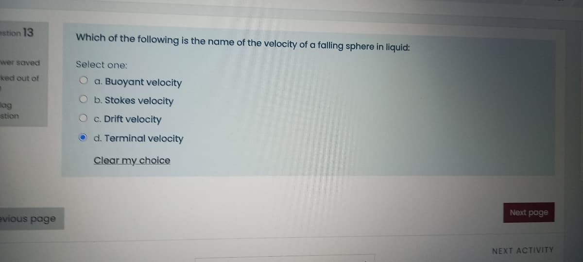 estion 13
Which of the following is the name of the velocity of a falling sphere in liquid:
wer saved
Select one:
ked out of
O a. Buoyant velocity
Ob.Stokes velocity
lag
stion
O c. Drift velocity
O d. Terminal velocity
Clear my choice
Next page
evious page
NEXT ACTIVITY
