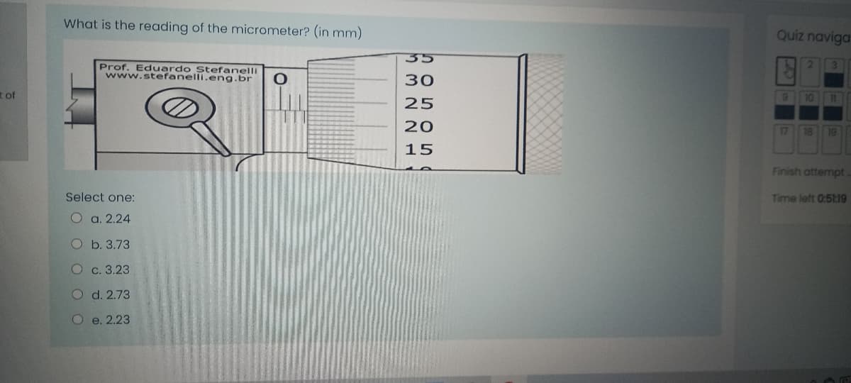 What is the reading of the micrometer? (in mm)
Quiz naviga
35
2.
Prof. Eduardo Stefanelli
www.stefanelli.eng.br
30
t of
10
1
25
20
17
18
19
15
Finish attempt.
Select one:
Time left 0:5t:19
O a. 2.24
Ob. 3.73
O c. 3.23
O d. 2.73
Oe. 2.23
