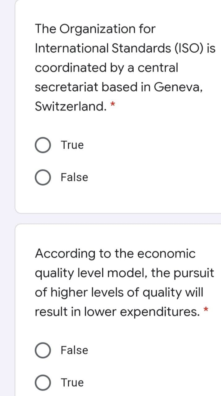 The Organization for
International Standards (ISO) is
coordinated by a central
secretariat based in Geneva,
Switzerland. *
True
False
According to the economic
quality level model, the pursuit
of higher levels of quality wil|
result in lower expenditures.
False
O True
