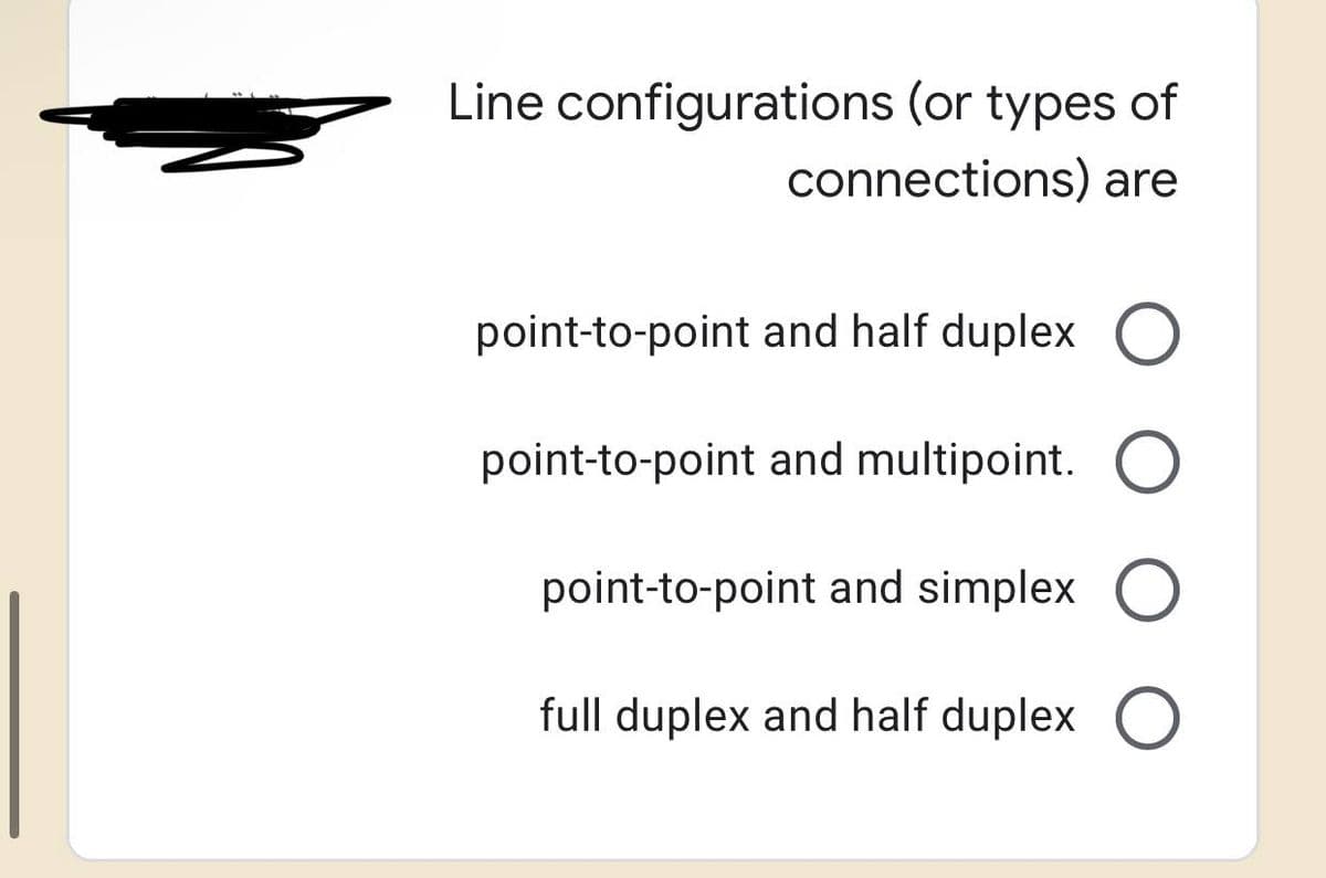 Line configurations (or types of
connections) are
point-to-point and half duplex O
point-to-point and multipoint. O
point-to-point and simplex O
full duplex and half duplex O