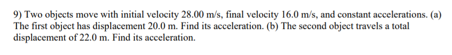 9) Two objects move with initial velocity 28.00 m/s, final velocity 16.0 m/s, and constant accelerations. (a)
The first object has displacement 20.0 m. Find its acceleration. (b) The second object travels a total
displacement of 22.0 m. Find its acceleration.
