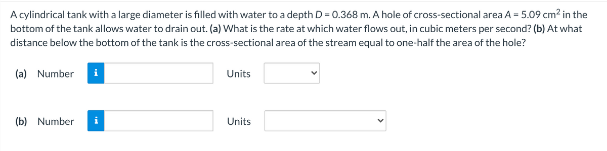A cylindrical tank with a large diameter is filled with water to a depth D = 0.368 m. A hole of cross-sectional area A = 5.09 cm² in the
bottom of the tank allows water to drain out. (a) What is the rate at which water flows out, in cubic meters per second? (b) At what
distance below the bottom of the tank is the cross-sectional area of the stream equal to one-half the area of the hole?
(a) Number
i
Units
(b) Number
i
Units
