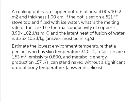A cooking pot has a copper bottom of area 4.00x 10-2
m2 and thickness 1.00 cm. if the pot is set on a 521 °F
stove top and filled with ice water, what is the melting
rate of the ice? The thermal conductivity of copper is
3.90x 102 J/(s m K) and the latent heat of fusion of water
is 3.35x 105 J/kg.(answer must be in kg/s)
Estimate the lowest environment temperature that a
person, who has skin temperature 34.0 °C, total skin area
1.53 m², emissivity 0.800, and metabolic energy
production 157 J/s, can stand naked without a significant
drop of body temperature. (answer in celicus)