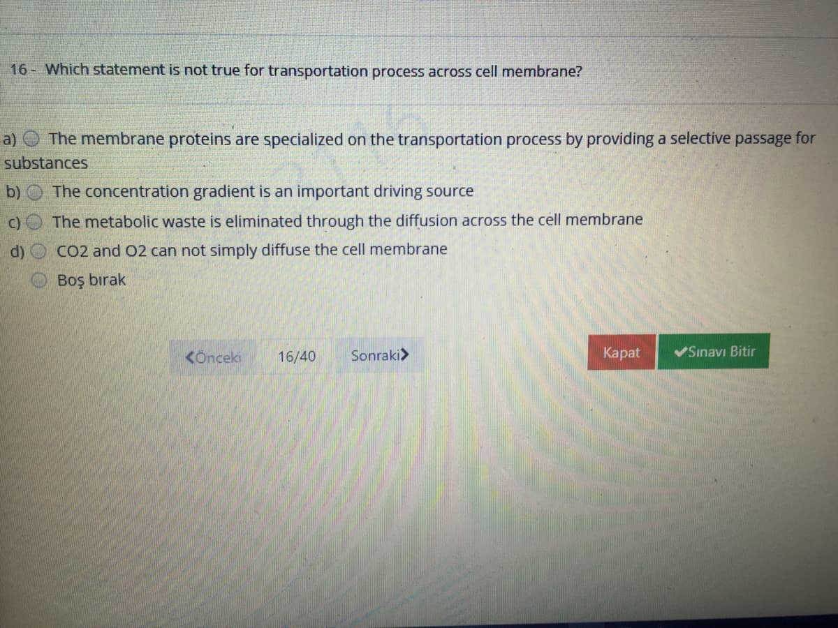 16 Which statement is not true for transportation process across cell membrane?
a)
The membrane proteins are specialized on the transportation process by providing a selective passage for
substances
b)
The concentration gradient is an important driving source
C) O The metabolic waste is eliminated through the diffusion across the cell membrane
d)
CO2 and 02 can not simply diffuse the cell membrane
Boş bırak
KÖnceki
16/40
Sonraki>
Каpat
VSınavı Bitir
