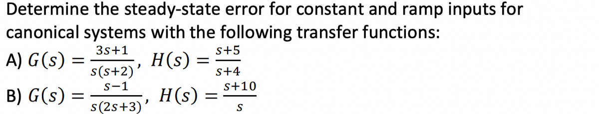 Determine the steady-state error for constant and ramp inputs for
canonical systems with the following transfer functions:
3s +1
A) G(s)
H(s)
=
B) G(s) :
=
s(s+2)'
S-1
s(2s+3)'
=
H(s) :
S+5
S+4
S+10
S
=