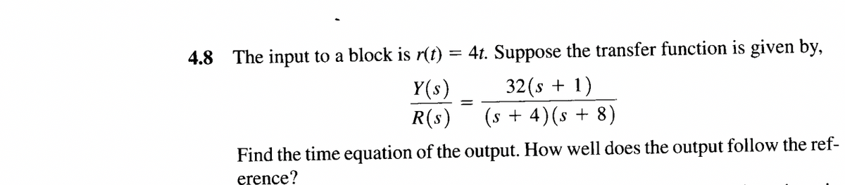 4.8 The input to a block is r(t) = 4t. Suppose the transfer function is given by,
Y(s)
32 (s + 1)
R(s)
(s + 4) (s + 8)
Find the time equation of the output. How well does the output follow the ref-
erence?