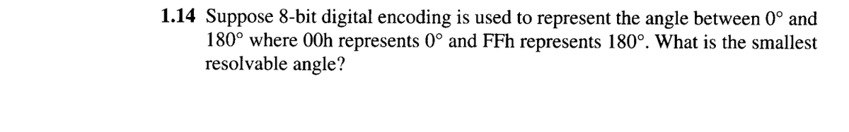 1.14 Suppose 8-bit digital encoding is used to represent the angle between 0° and
180° where 00h represents 0° and FFh represents 180°. What is the smallest
resolvable angle?