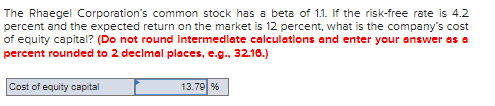 The Rhaegel Corporation's common stock has a beta of 11. If the risk-free rate is 4.2
percent and the expected return on the market is 12 percent, what is the company's cost
of equity capital? (Do not round Intermedlate calculatlons and enter your answer as a
percent rounded to 2 decimal places, e.g., 32.16.)
Cost of equity capital
13.79 %
