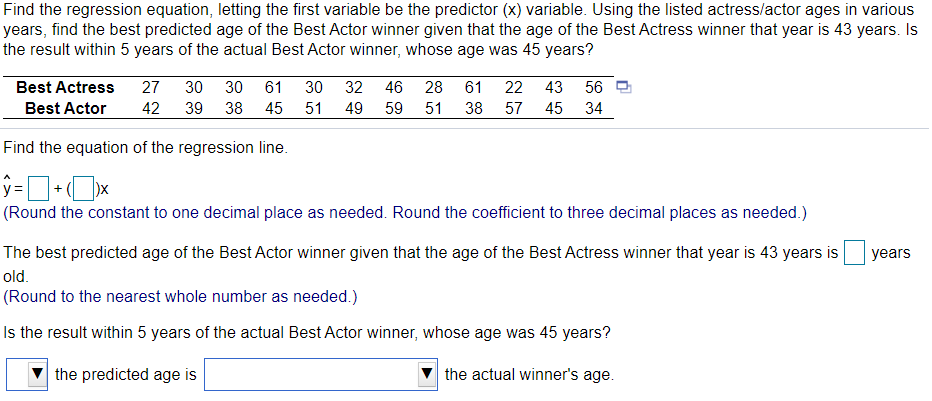 Find the regression equation, letting the first variable be the predictor (x) variable. Using the listed actress/actor ages in various
years, find the best predicted age of the Best Actor winner given that the age of the Best Actress winner that year is 43 years. Is
the result within 5 years of the actual Best Actor winner, whose age was 45 years?
Best Actress
27
30
30
61
30 32 46 28
61
22
43
56 D
Best Actor
42
39
38
45 51
49
59 51
38
57
45
34
Find the equation of the regression line.
y =
+
(Round the constant to one decimal place as needed. Round the coefficient to three decimal places as needed.)
The best predicted age of the Best Actor winner given that the age of the Best Actress winner that year is 43 years is
years
old.
(Round to the nearest whole number as needed.)
Is the result within 5 years of the actual Best Actor winner, whose age was 45 years?
the predicted age is
the actual winner's age.
