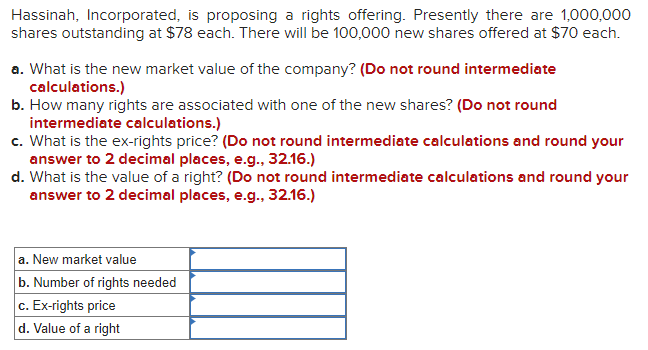 Hassinah, Incorporated, is proposing a rights offering. Presently there are 1,000,000
shares outstanding at $78 each. There will be 100,000 new shares offered at $70 each.
a. What is the new market value of the company? (Do not round intermediate
calculations.)
b. How many rights are associated with one of the new shares? (Do not round
intermediate calculations.)
c. What is the ex-rights price? (Do not round intermediate calculations and round your
answer to 2 decimal places, e.g., 32.16.)
d. What is the value of a right? (Do not round intermediate calculations and round your
answer to 2 decimal places, e.g., 32.16.)
a. New market value
b. Number of rights needed
c. Ex-rights price
d. Value of a right
