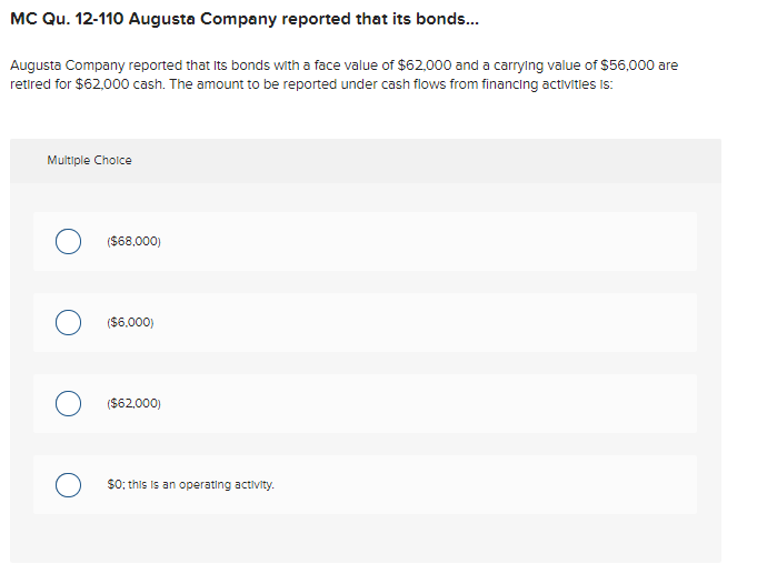 MC Qu. 12-110 Augusta Company reported that its bonds.
Augusta Company reported that Its bonds with a face value of $62,000 and a carrylng value of $56,000 are
retired for $62,000 cash. The amount to be reported under cash flows from financing activitles is:
Multiple Cholce
($68,000)
($6.000)
($62,000)
$0; this is an operating activity.
