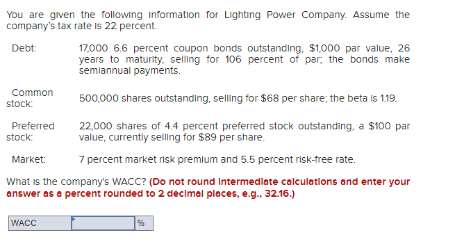You are given the following Information for Lighting Power Company. Assume the
company's tax rate is 22 percent.
17,000 6.6 percent coupon bonds outstanding, $1,000 par value, 26
years to maturity, selling for 106 percent of par; the bonds make
semiannual payments.
Debt:
Common
500,000 shares outstanding, selling for $68 per share; the beta is 1.19.
stock:
22,000 shares of 4.4 percent preferred stock outstanding, a $100 par
value, currently selling for $89 per share.
Preferred
stock:
Market:
7 percent market risk premlum and 5.5 percent risk-free rate.
What is the company's WACC? (Do not round Intermedlate calculations and enter your
answer as a percent rounded to 2 decimal places, e.g., 32.16.)
WACC
