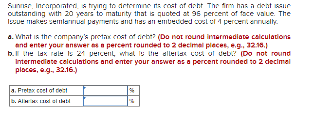 Sunrise, Incorporated, Is trying to determine its cost of debt. The firm has a debt issue
outstanding with 20 years to maturity that is quoted at 96 percent of face value. The
Issue makes semlannual payments and has an embedded cost of 4 percent annually.
a. What is the company's pretax cost of debt? (Do not round Intermedlate calculations
and enter your answer as a percent rounded to 2 decimal places, e.g., 32.16.)
b. If the tax rate is 24 percent, what is the aftertax cost of debt? (Do not round
Intermedlate calculatlons and enter your answer as a percent rounded to 2 decimal
places, e.g., 32.16.)
a. Pretax cost of debt
b. Aftertax cost of debt
%
%
