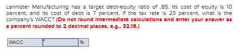 Lannister Manufacturing has a target debt-equity ratio of .85. Its cost of equity is 10
percent, and its cost of debt is 7 percent. If the tax rate is 23 percent, what is the
company's WACC? (Do not round Intermedlate calculatlons and enter your answer as
a percent rounded to 2 decimal places, e.g., 32.16.)
WACC
