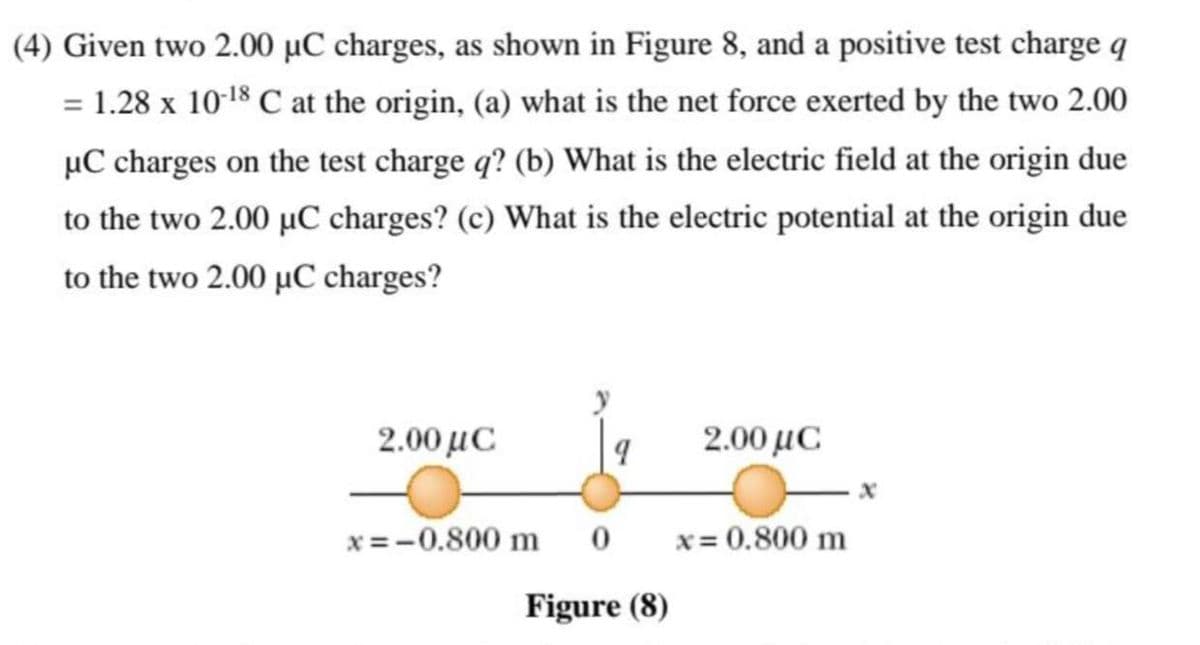 (4) Given two 2.00 µC charges, as shown in Figure 8, and a positive test charge q
= 1.28 x 10-18 C at the origin, (a) what is the net force exerted by the two 2.00
µC charges on the test charge q? (b) What is the electric field at the origin due
to the two 2.00 µC charges? (c) What is the electric potential at the origin due
to the two 2.00 µC charges?
2.00 με
2.00 με
x = -0.800 m
x= 0.800 m
Figure (8)
