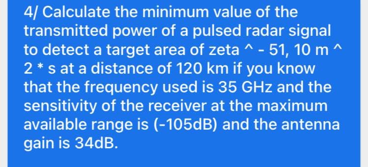 4/ Calculate the minimum value of the
transmitted power of a pulsed radar signal
to detect a target area of zeta ^ - 51, 10 m ^
2 * s at a distance of 120 km if you know
that the frequency used is 35 GHz and the
sensitivity of the receiver at the maximum
available range is (-105dB) and the antenna
gain is 34dB.
