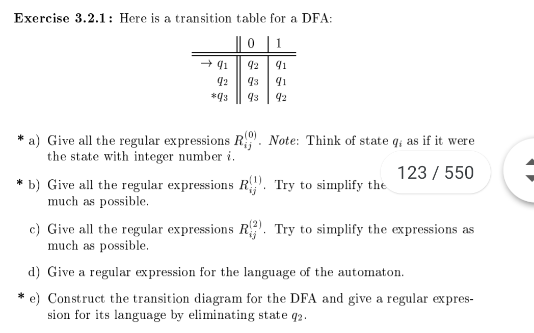 Exercise 3.2.1: Here is a transition table for a DFA
0 1
92
qз
*q3
q3
a) Give all the regular expressions Ri
the state with integer number i
Note: Think of state qi as if it were
123 550
b) Give all the regular expressions R
much as possible.
Try to simplify the
c) Give all the regular expressions R. Try to simplify the expressions as
much as possible
d) Give a regular expression for the language of the automaton.
e) Construct the transition diagram for the DFA and give a regular expres-
sion for its language by eliminating state q2.
*
