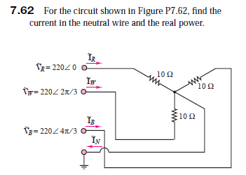 7.62 For the circuit shown in Figure P7.62, find the
current in the neutral wire and the real power.
TR= 22020
102
ww
10 2
Tr= 2202 21/3
0
10 2
V3= 220 4n/3 o
IN
