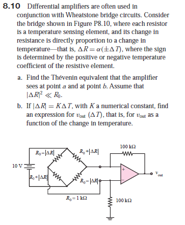 8.10 Differential amplifiers are often used in
conjunction with Wheatstone bridge circuits. Consider
the bridge shown in Figure P8.10, where each resistor
is a temperature sensing element, and its change in
resistance is directly proportion to a change in
temperature that is, AR= a(+AT), where the sign
is determined by the positive or negative temperature
coefficient of the resistive element.
a. Find the Thévenin equivalent that the amplifier
sees at point a and at point b. Assume that
JAR? « Ro.
b. If JAR| = KAT, with Ka numerical constant, find
an expression for vout (AT), that is, for Vout as a
function of the change in temperature.
100 k2
Ro-|AR ,
R, -|AR|
10 V
Ro-|AR|
R =1 k2
100 k2
