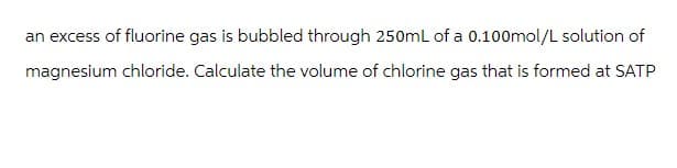 an excess of fluorine gas is bubbled through 250mL of a 0.100mol/L solution of
magnesium chloride. Calculate the volume of chlorine gas that is formed at SATP