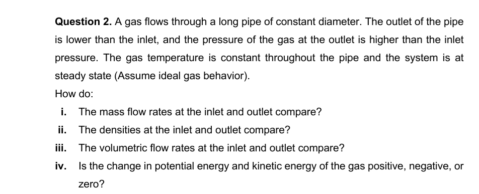 Question 2. A gas flows through a long pipe of constant diameter. The outlet of the pipe
is lower than the inlet, and the pressure of the gas at the outlet is higher than the inlet
pressure. The gas temperature is constant throughout the pipe and the system is at
steady state (Assume ideal gas behavior).
How do:
i.
The mass flow rates at the inlet and outlet compare?
ii.
The densities at the inlet and outlet compare?
iii.
The volumetric flow rates at the inlet and outlet compare?
Is the change in potential energy and kinetic energy of the gas positive, negative, or
zero?
