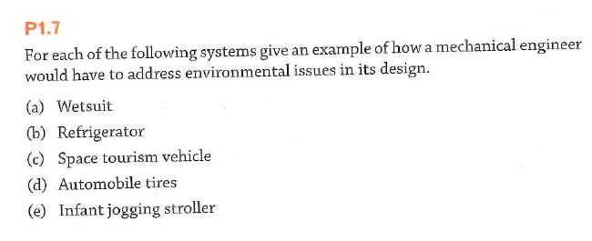 P1.7
For each of the following systems give an example of how a mechanical engineer
would have to address environmental issues in its design.
(a) Wetsuit
(b) Refrigerator
(c) Space tourism vehicle
(d) Automobile tires
(e) Infant jogging stroller
