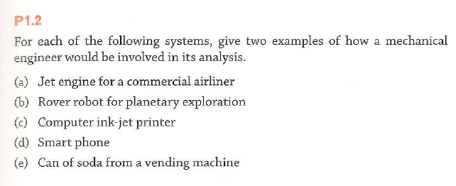 P1.2
For each of the following systems, give two examples of how a mechanical
engineer would be involved in its analysis.
(a) Jet engine for a commercial airliner
(b) Rover robot for planetary exploration
(c) Computer ink-jet printer
(d) Smart phone
(e) Can of soda from a vending machine
