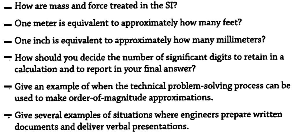 How are mass and force treated in the SI?
One meter is equivalent to approximately how many feet?
- One inch is equivalent to approximately how many
millimeters?
How should you decide the number of significant digits to retain in a
calculation and to report in your final answer?
- Give an example of when the technical problem-solving process can be
used to make order-of-magnitude approximations.
- Give several examples of situations where engineers prepare written
documents and deliver verbal presentations.

