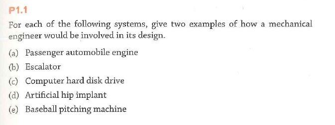 P1.1
For each of the following systems, give two examples of how a mechanical
engineer would be involved in its design.
(a) Passenger automobile engine
(b) Escalator
(c) Computer hard disk drive
(d) Artificial hip implant
(e) Baseball pitching machine
