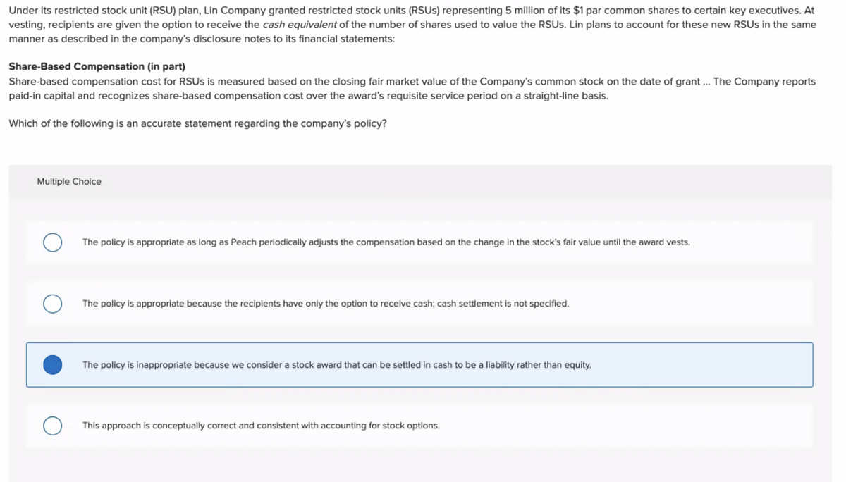 Under its restricted stock unit (RSU) plan, Lin Company granted restricted stock units (RSUS) representing 5 million of its $1 par common shares to certain key executives. At
vesting, recipients are given the option to receive the cash equivalent of the number of shares used to value the RSUS. Lin plans to account for these new RSUS in the same
manner as described in the company's disclosure notes to its financial statements:
Share-Based Compensation (in part)
Share-based compensation cost for RSUS is measured based on the closing fair market value of the Company's common stock on the date of grant ... The Company reports
paid-in capital and recognizes share-based compensation cost over the award's requisite service period on a straight-line basis.
Which of the following is an accurate statement regarding the company's policy?
Multiple Choice
O
The policy is appropriate as long as Peach periodically adjusts the compensation based on the change in the stock's fair value until the award vests.
The policy is appropriate because the recipients have only the option to receive cash; cash settlement is not specified.
The policy is inappropriate because we consider a stock award that can be settled in cash to be a liability rather than equity.
This approach is conceptually correct and consistent with accounting for stock options.