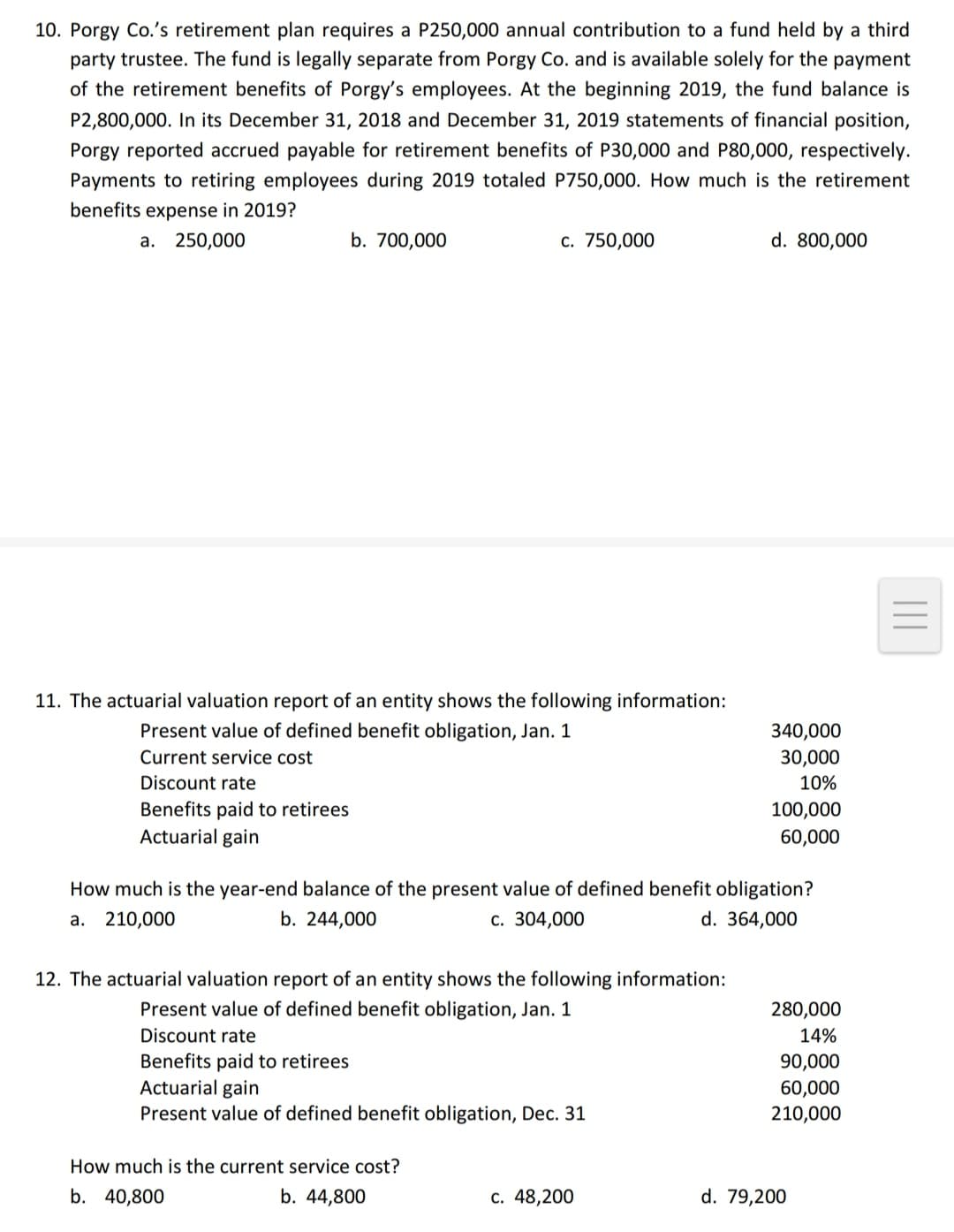 10. Porgy Co.'s retirement plan requires a P250,000 annual contribution to a fund held by a third
party trustee. The fund is legally separate from Porgy Co. and is available solely for the payment
of the retirement benefits of Porgy's employees. At the beginning 2019, the fund balance is
P2,800,000. In its December 31, 2018 and December 31, 2019 statements of financial position,
Porgy reported accrued payable for retirement benefits of P30,000 and P80,000, respectively.
Payments to retiring employees during 2019 totaled P750,000. How much is the retirement
benefits expense in 2019?
a. 250,000
b. 700,000
с. 750,000
d. 800,000
11. The actuarial valuation report of an entity shows the following information:
Present value of defined benefit obligation, Jan. 1
340,000
30,000
Current service cost
Discount rate
10%
Benefits paid to retirees
Actuarial gain
100,000
60,000
How much is the year-end balance of the present value of defined benefit obligation?
d. 364,000
а. 210,000
b. 244,000
c. 304,000
12. The actuarial valuation report of an entity shows the following information:
Present value of defined benefit obligation, Jan. 1
280,000
Discount rate
14%
Benefits paid to retirees
Actuarial gain
Present value of defined benefit obligation, Dec. 31
90,000
60,000
210,000
How much is the current service cost?
b. 40,800
b. 44,800
c. 48,200
d. 79,200

