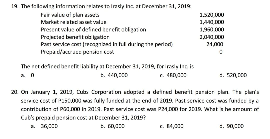 19. The following information relates to Irasly Inc. at December 31, 2019:
Fair value of plan assets
1,520,000
Market related asset value
1,440,000
Present value of defined benefit obligation
Projected benefit obligation
Past service cost (recognized in full during the period)
Prepaid/accrued pension cost
1,960,000
2,040,000
24,000
The net defined benefit liability at December 31, 2019, for Irasly Inc. is
а. О
b. 440,000
c. 480,000
d. 520,000
20. On January 1, 2019, Cubs Corporation adopted a defined benefit pension plan. The plan's
service cost of P150,000 was fully funded at the end of 2019. Past service cost was funded by a
contribution of P60,000 in 2019. Past service cost was P24,000 for 2019. What is he amount of
Cub's prepaid pension cost at December 31, 2019?
36,000
b. 60,000
c. 84,000
d. 90,000
a.
