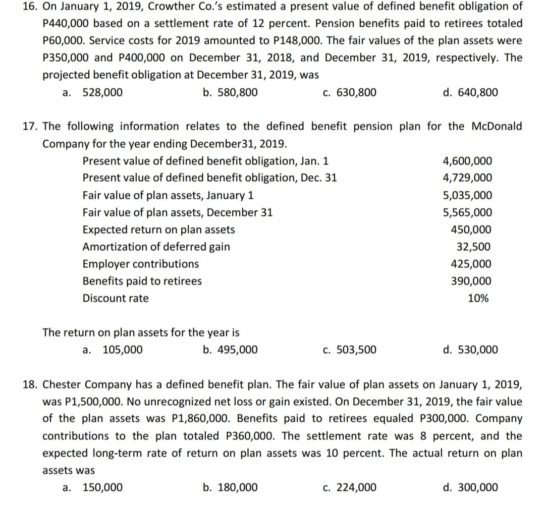 16. On January 1, 2019, Crowther Co.'s estimated a present value of defined benefit obligation of
P440,000 based on a settlement rate of 12 percent. Pension benefits paid to retirees totaled
P60,000. Service costs for 2019 amounted to P148,000. The fair values of the plan assets were
P350,000 and P400,000 on December 31, 2018, and December 31, 2019, respectively. The
projected benefit obligation at December 31, 2019, was
а. 528,000
b. 580,800
c. 630,800
d. 640,800
17. The following information relates to the defined benefit pension plan for the McDonald
Company for the year ending December31, 2019.
Present value of defined benefit obligation, Jan. 1
4,600,000
Present value of defined benefit obligation, Dec. 31
4,729,000
Fair value of plan assets, January 1
5,035,000
Fair value of plan assets, December 31
5,565,000
Expected return on plan assets
450,000
Amortization of deferred gain
32,500
Employer contributions
425,000
Benefits paid to retirees
390,000
Discount rate
10%
The return on plan assets for the year is
а. 105,000
b. 495,000
с. 503,500
d. 530,000
18. Chester Company has a defined benefit plan. The fair value of plan assets on January 1, 2019,
was P1,500,000. No unrecognized net loss or gain existed. On December 31, 2019, the fair value
of the plan assets was P1,860,000. Benefits paid to retirees equaled P300,000. Company
contributions to the plan totaled P360,000. The settlement rate was 8 percent, and the
expected long-term rate of return on plan assets was 10 percent. The actual return on plan
assets was
а. 150,000
b. 180,000
c. 224,000
d. 300,000
