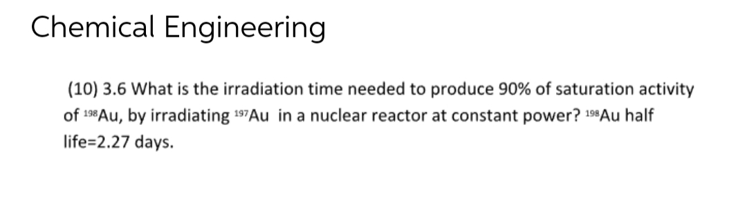 Chemical Engineering
(10) 3.6 What is the irradiation time needed to produce 90% of saturation activity
of 198 Au, by irradiating 197Au in a nuclear reactor at constant power? 198 Au half
life=2.27 days.