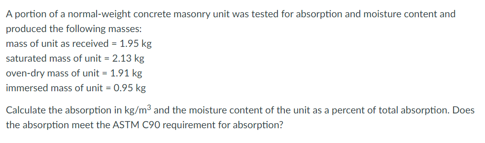 A portion of a normal-weight concrete masonry unit was tested for absorption and moisture content and
produced the following masses:
mass of unit as received = 1.95 kg
saturated mass of unit = 2.13 kg
oven-dry mass of unit = 1.91 kg
immersed mass of unit = 0.95 kg
Calculate the absorption in kg/m³ and the moisture content of the unit as a percent of total absorption. Does
the absorption meet the ASTM C90 requirement for absorption?
