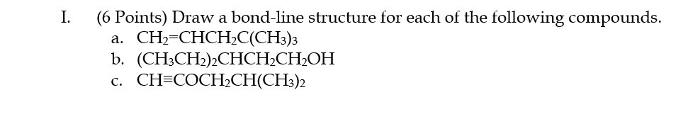 I.
(6 Points) Draw a bond-line structure for each of the following compounds.
а. CН-СНСHC(CH)з
b. (CH;CH2)½CHCH2CH2OH
с. CH-COCHCH(CH)2
