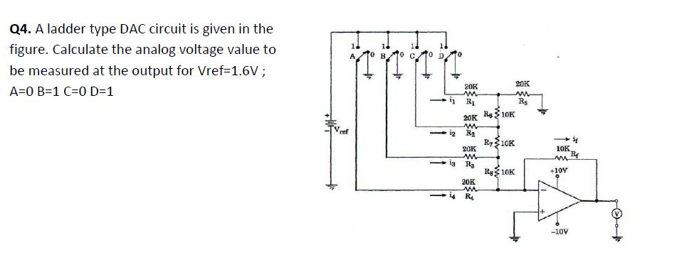 Q4. A ladder type DAC circuit is given in the
figure. Calculate the analog voltage value to
M0 C.
be measured at the output for Vref=1.6V ;
20K
20K
A=0 B=1 C=0 D=1
i
in
20K Re$10K
TVref
- ig
R2
R710K
20K
10K.
- ig Ra
Rg 10K
+10V
20K
- i4 R
1+
-10V
