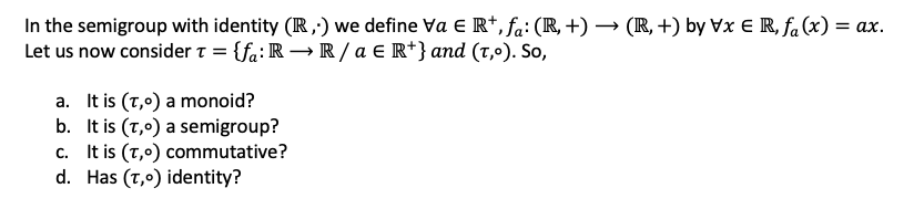 In the semigroup with identity (R,;) we define Va E R*, fa: (R, +) → (IR, +) by Vx E R, fa (x) = ax.
Let us now consider t = {fa: R → R/ a € R*} and (t,º). So,
a. It is (T,0) a monoid?
b. It is (T,0) a semigroup?
c. It is (T,0) commutative?
d. Has (T,0) identity?
