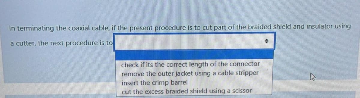 In terminating the coaxial cable, if the present procedure is to cut part of the braided shield and insulator using
a cutter, the next procedure is to
check if its the correct length of the connector
remove the outer jacket using a cable stripper
insert the crimp barrel
cut the excess braided shield using a scissor
