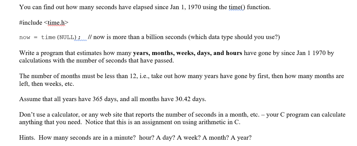 You can find out how many seconds have elapsed since Jan 1, 1970 using the time() function.
#include <time.h>
time (NULL); // now is more than a billion seconds (which data type should you use?)
now
Write a program that estimates how many years, months, weeks, days, and hours have gone by since Jan 1 1970 by
calculations with the number of seconds that have passed.
The number of months must be less than 12, i.e., take out how many years have gone by first, then how many months are
left, then weeks, etc.
Assume that all years have 365 days, and all months have 30.42 days.
Don't use a calculator, or any web site that reports the number of seconds in a month, etc. – your C program can calculate
anything that you need. Notice that this is an assignment on using arithmetic in C.
Hints. How many seconds are in a minute? hour? A day? A week? A month? A year?
