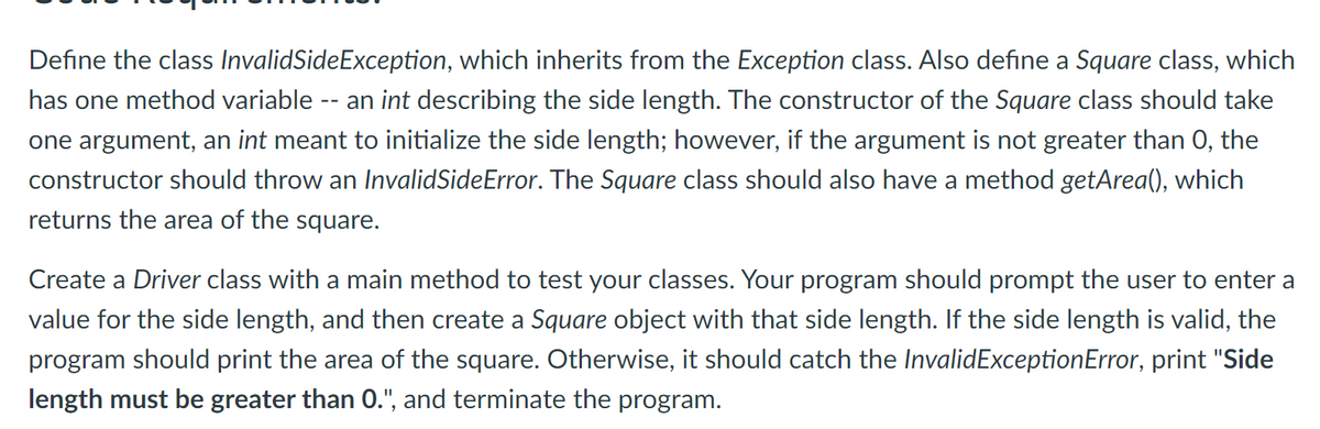 Define the class InvalidSideException, which inherits from the Exception class. Also define a Square class, which
has one method variable -- an int describing the side length. The constructor of the Square class should take
one argument, an int meant to initialize the side length; however, if the argument is not greater than 0, the
constructor should throw an InvalidSideError. The Square class should also have a method getArea(), which
returns the area of the square.
Create a Driver class with a main method to test your classes. Your program should prompt the user to enter a
value for the side length, and then create a Square object with that side length. If the side length is valid, the
program should print the area of the square. Otherwise, it should catch the InvalidExceptionError, print "Side
length must be greater than 0.", and terminate the program.
