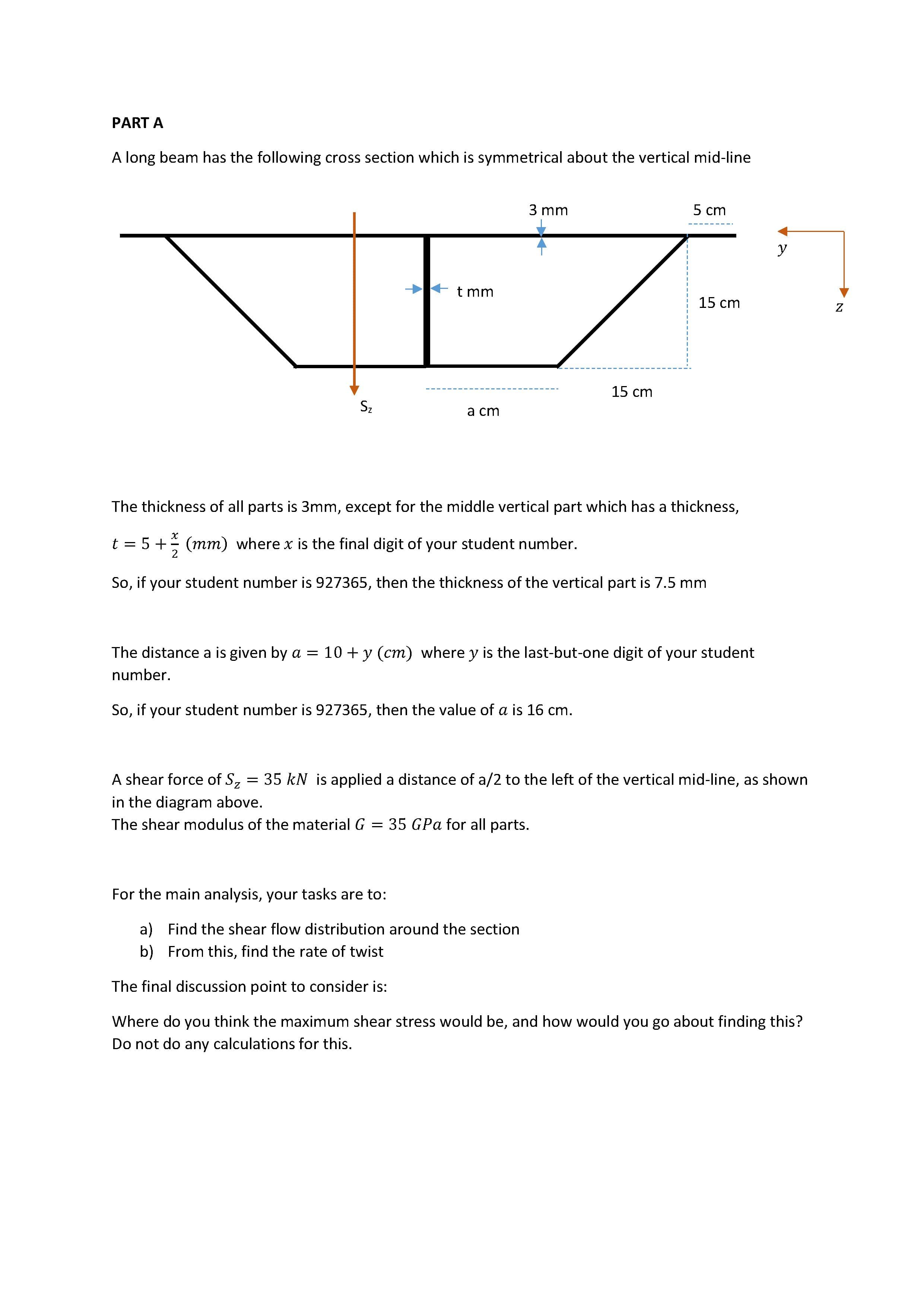 A shear force of S, = 35 kN is applied a distance of a/2 to the left of the vertical mid-line, as shown
in the diagram above.
The shear modulus of the material G = 35 GPa for all parts.
For the main analysis, your tasks are to:
a) Find the shear flow distribution around the section
b) From this, find the rate of twist
