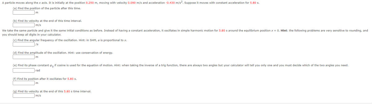A particle moves along the x axis. It is initially at the position 0.250 m, moving with velocity 0.090 m/s and acceleration -0.430 m/s2. Suppose it moves with constant acceleration for 5.80 s.
(a) Find the position of the particle after this time.
(b) Find its velocity at the end of this time interval.
m/s
We take the same particle and give it the same initial conditions as before. Instead of having a constant acceleration, it oscillates in simple harmonic motion for 5.80 s around the equilibrium position x = 0. Hint: the following problems are very sensitive to rounding, and
you should keep all digits in your calculator.
(c) Find the angular frequency of the oscillation. Hint: in SHM, a is proportional to x.
/s
(d) Find the amplitude of the oscillation. Hint: use conservation of energy.
(e) Find its phase constant e, if cosine is used for the equation of motion. Hint: when taking the inverse of a trig function, there are always two angles but your calculator will tell you only one and you must decide which of the two angles you need.
rad
(f) Find its position after it oscillates for 5.80 s.
(g) Find its velocity at the end of this 5.80 s time interval.
m/s
