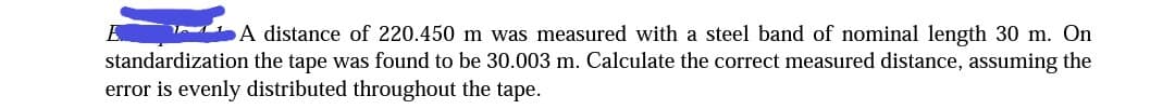 A distance of 220.450 m was measured with a steel band of nominal length 30 m. On
standardization the tape was found to be 30.003 m. Calculate the correct measured distance, assuming the
error is evenly distributed throughout the tape.

