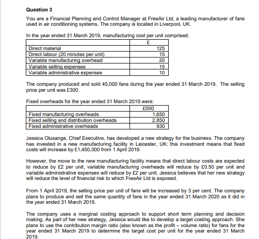 Question 3
You are a Financial Planning and Control Manager at FreeAir Ltd, a leading manufacturer of fans
used in air conditioning systems. The company is located in Liverpool, UK.
In the year ended 31 March 2019, manufacturing cost per unit comprised:
£
Direct material
Direct labour (20 minutes per unit)
Variable manufacturing overhead
Variable selling expenses
Variable administrative expenses
Fixed overheads for the year ended 31 March 2019 were:
£000
125
15
The company produced and sold 45,000 fans during the year ended 31 March 2019. The selling
price per unit was £300.
Fixed manufacturing overheads
Fixed selling and distribution overheads
Fixed administrative overheads
20
15
10
1,650
2,850
930
Jessica Olusange, Chief Executive, has developed a new strategy for the business. The company
has invested in a new manufacturing facility in Leicester, UK: this investment means that fixed
costs will increase by £1,450,000 from 1 April 2019.
However, the move to the new manufacturing facility means that direct labour costs are expected
to reduce by £2 per unit, variable manufacturing overheads will reduce by £0.50 per unit and
variable administrative expenses will reduce by £2 per unit. Jessica believes that her new strategy
will reduce the level of financial risk to which FreeAir Ltd is exposed.
From 1 April 2019, the selling price per unit of fans will be increased by 3 per cent. The company
plans to produce and sell the same quantity of fans in the year ended 31 March 2020 as it did in
the year ended 31 March 2019.
The company uses a marginal costing approach to support short term planning and decision
making. As part of her new strategy, Jessica would like to develop a target costing approach. She
plans to use the contribution margin ratio (also known as the profit - volume ratio) for fans for the
year ended 31 March 2019 to determine the target cost per unit for the year ended 31 March
2019.