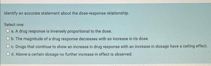 Identify an accurate statement about the dose-response relationship.
Select one:
O a. A drug response is inversely proportional to the dose.
O b. The magnitude of a drug response decreases with an increase in its dose.
O c. Drugs that continue to show an increase in drug response with an increase in dosage have a ceiling effect.
d. Above a certain dosage no further increase in effect is observed.