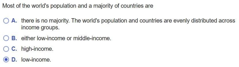Most of the world's population and a majority of countries are
O A. there is no majority. The world's population and countries are evenly distributed across
income groups.
OB. either low-income or middle-income.
OC. high-income.
D. low-income.